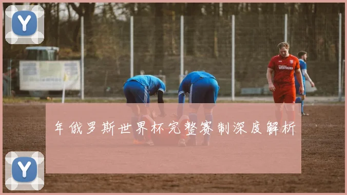 年俄罗斯世界杯完整赛制深度解析