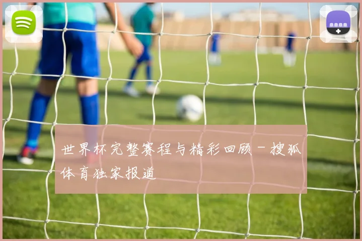世界杯完整赛程与精彩回顾 - 搜狐体育独家报道