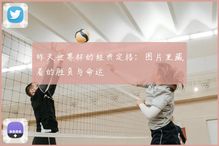 昨天世界杯的经典定格：图片里藏着的胜负与命运