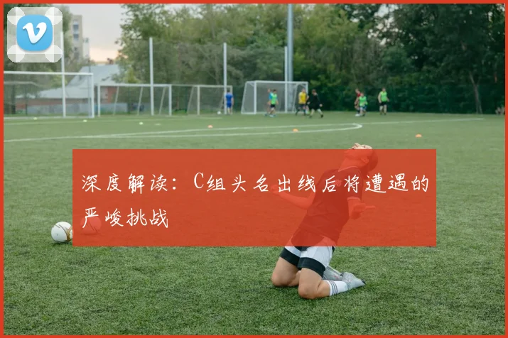 深度解读：C组头名出线后将遭遇的严峻挑战