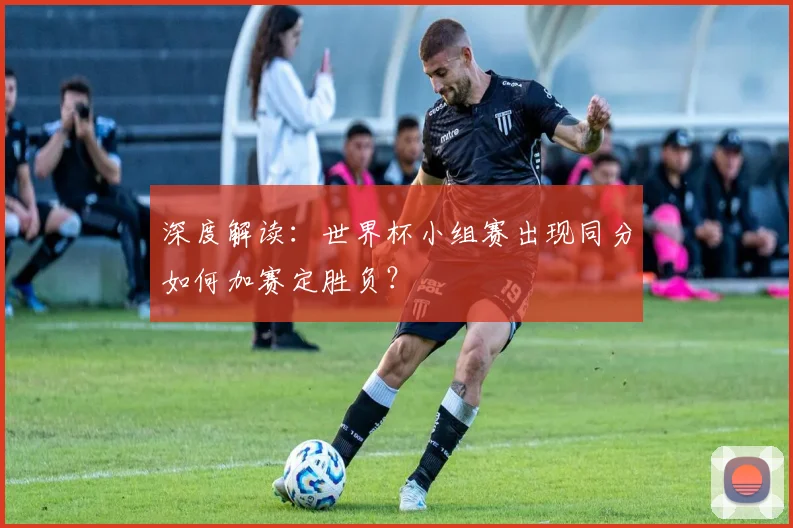 深度解读：世界杯小组赛出现同分如何加赛定胜负？