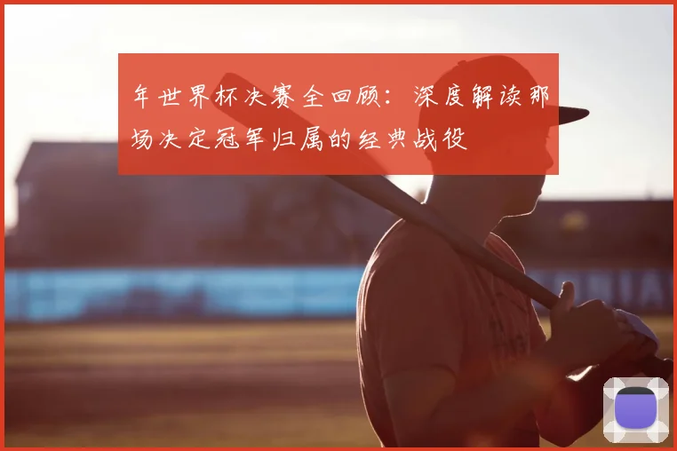 年世界杯决赛全回顾：深度解读那场决定冠军归属的经典战役