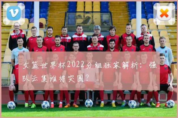 女篮世界杯2022分组独家解析：强队云集谁将突围？