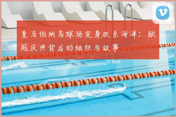 皇马伯纳乌球场变身欢乐海洋：欧冠庆典背后的组织与故事