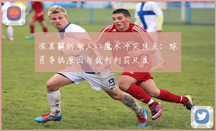 深度解析湖人vs魔术冲突焦点：球员争执原因与裁判判罚尺度