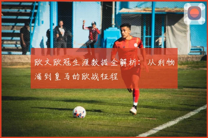 欧文欧冠生涯数据全解析：从利物浦到皇马的欧战征程