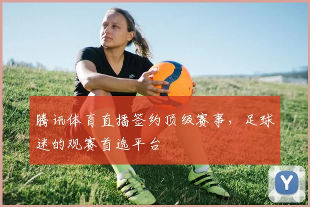 腾讯体育直播签约顶级赛事，足球迷的观赛首选平台