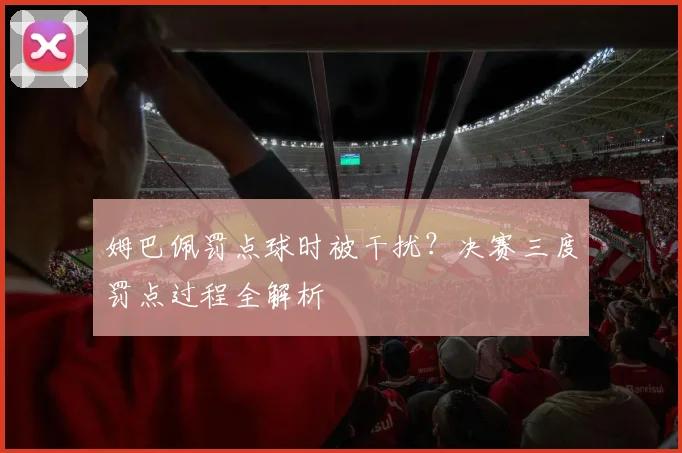 姆巴佩罚点球时被干扰？决赛三度罚点过程全解析