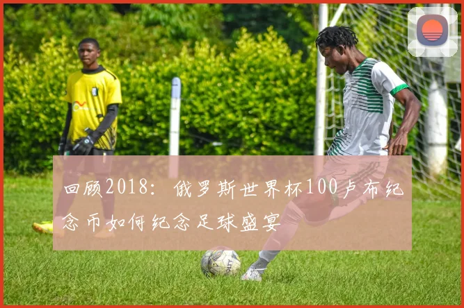 回顾2018：俄罗斯世界杯100卢布纪念币如何纪念足球盛宴