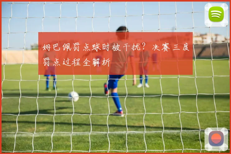 姆巴佩罚点球时被干扰？决赛三度罚点过程全解析