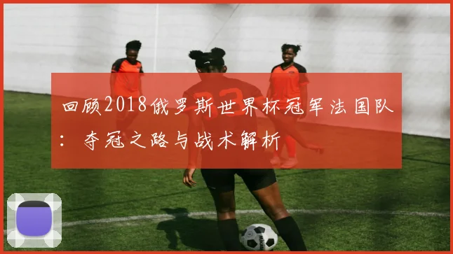 回顾2018俄罗斯世界杯冠军法国队：夺冠之路与战术解析